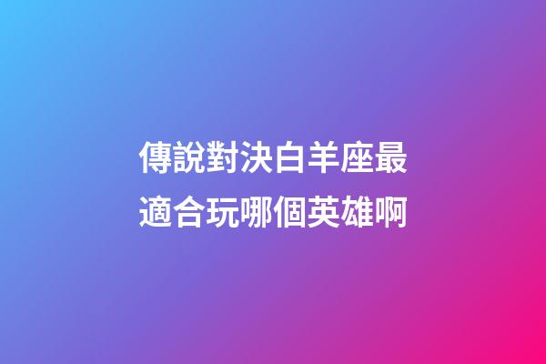 傳說對決白羊座最適合玩哪個英雄啊-第1張-星座運勢-玄機派