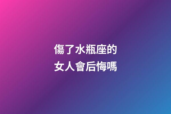 傷了水瓶座的女人會后悔嗎-第1張-星座運勢-玄機派