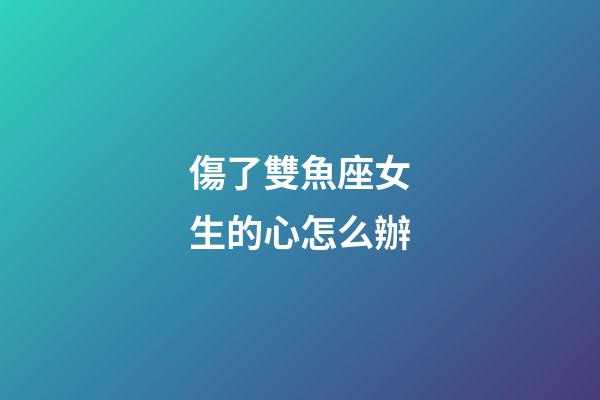 傷了雙魚座女生的心怎么辦-第1張-星座運勢-玄機派