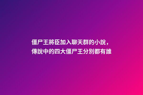 僵尸王將臣加入聊天群的小說，傳說中的四大僵尸王分別都有誰-第1張-觀點(diǎn)-玄機(jī)派