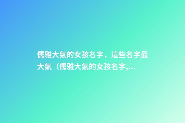 儒雅大氣的女孩名字，這些名字最大氣（儒雅大氣的女孩名字,這些名字最大氣的男孩）