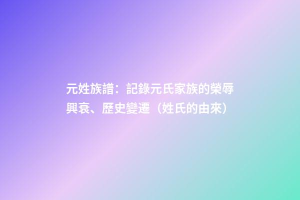 元姓族譜：記錄元氏家族的榮辱興衰、歷史變遷（姓氏的由來）
