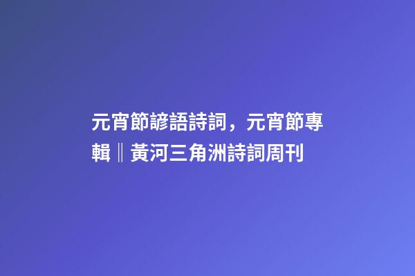 元宵節諺語詩詞，元宵節專輯‖黃河三角洲詩詞周刊(2022第8輯)-第1張-觀點-玄機派