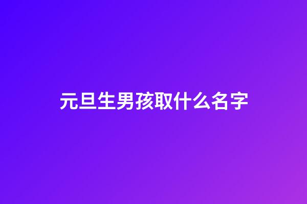 元旦生男孩取什么名字(2023男孩元旦生好嗎)