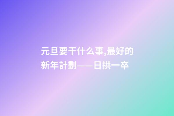 元旦要干什么事,最好的新年計劃——日拱一卒-第1張-觀點-玄機派