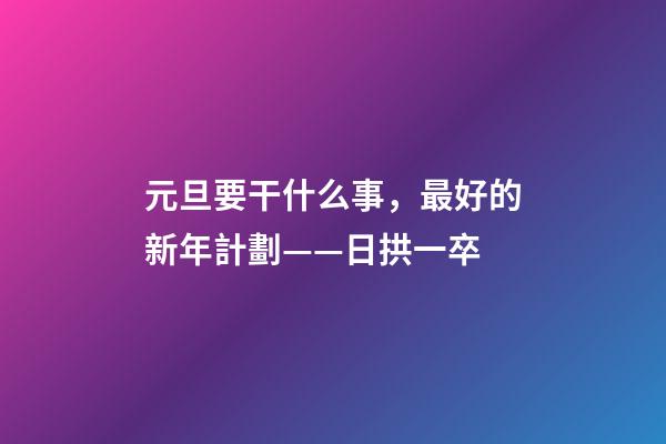 元旦要干什么事，最好的新年計劃——日拱一卒-第1張-觀點-玄機派