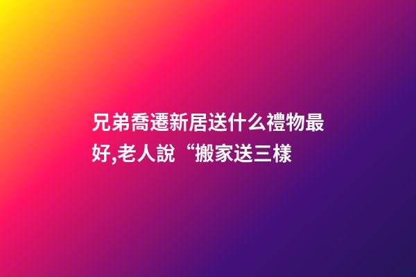 兄弟喬遷新居送什么禮物最好,老人說“搬家送三樣-第1張-觀點-玄機派
