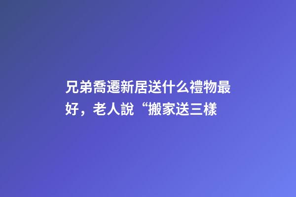 兄弟喬遷新居送什么禮物最好，老人說“搬家送三樣-第1張-觀點-玄機派