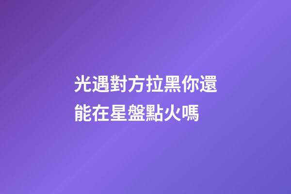 光遇對方拉黑你還能在星盤點火嗎-第1張-星座運勢-玄機派