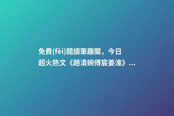 免費(fèi)閱讀筆趣閣，今日超火熱文《趙清婉傅宸姜淮》(全章節(jié)已完本)全文閱讀筆趣閣-第1張-觀點(diǎn)-玄機(jī)派
