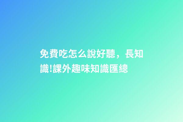 免費吃怎么說好聽，長知識!課外趣味知識匯總-第1張-觀點-玄機派