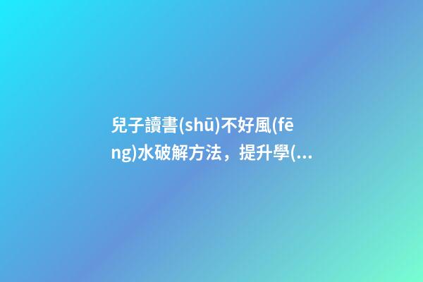 兒子讀書(shū)不好風(fēng)水破解方法，提升學(xué)業(yè)運(yùn)勢(shì)的方法
