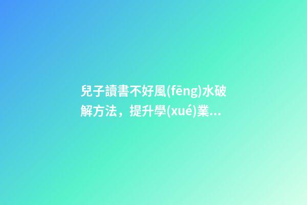 兒子讀書不好風(fēng)水破解方法，提升學(xué)業(yè)運(yùn)勢的方法