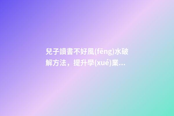 兒子讀書不好風(fēng)水破解方法，提升學(xué)業(yè)運勢的方法