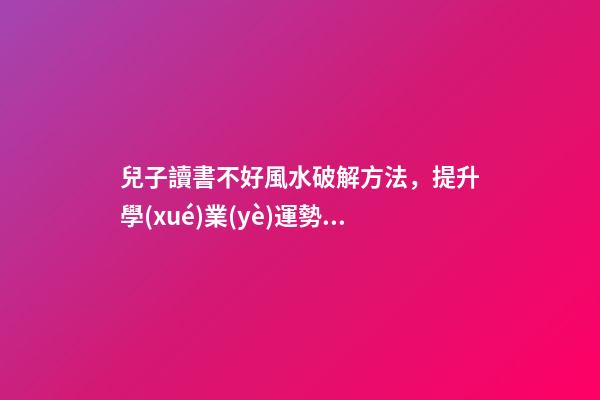 兒子讀書不好風水破解方法，提升學(xué)業(yè)運勢的方法