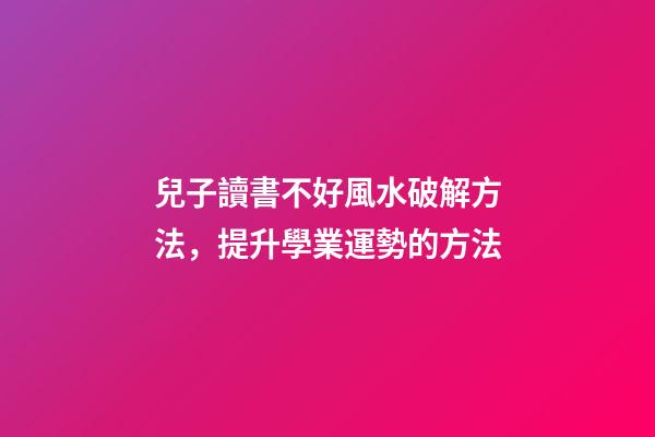 兒子讀書不好風水破解方法，提升學業運勢的方法
