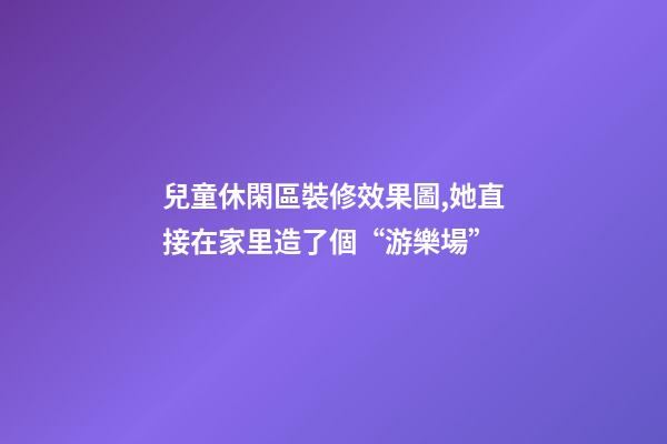 兒童休閑區裝修效果圖,她直接在家里造了個“游樂場”-第1張-觀點-玄機派