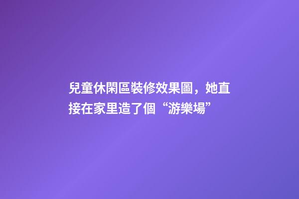 兒童休閑區裝修效果圖，她直接在家里造了個“游樂場”-第1張-觀點-玄機派