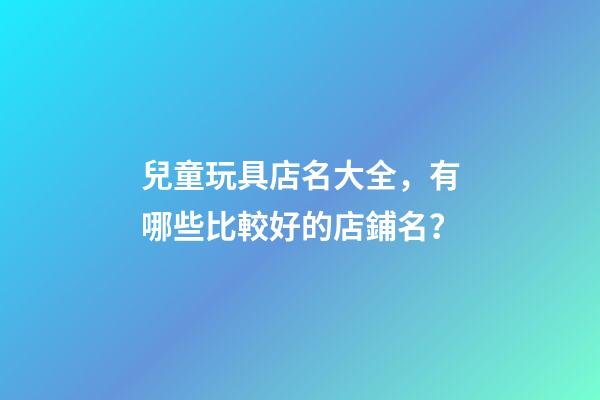 兒童玩具店名大全，有哪些比較好的店鋪名？-第1張-店鋪起名-玄機派