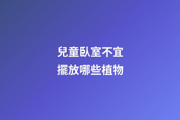 兒童臥室不宜擺放哪些植物