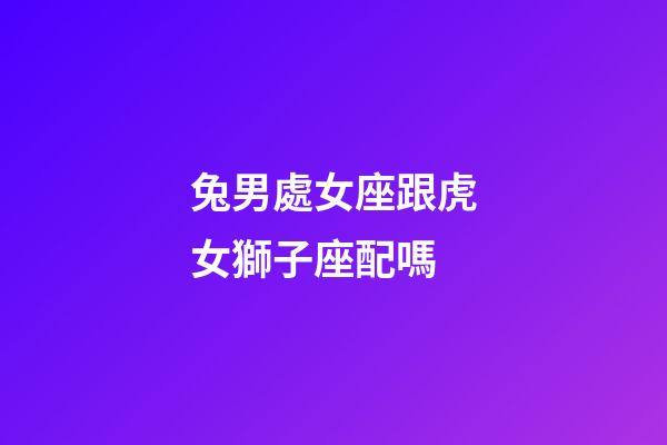 兔男處女座跟虎女獅子座配嗎-第1張-星座運(yùn)勢-玄機(jī)派