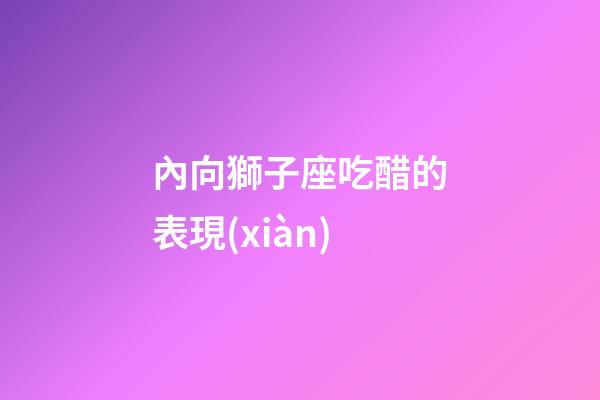 內向獅子座吃醋的表現(xiàn)-第1張-星座運勢-玄機派
