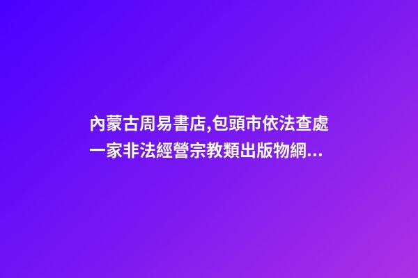 內蒙古周易書店,包頭市依法查處一家非法經營宗教類出版物網站-第1張-觀點-玄機派