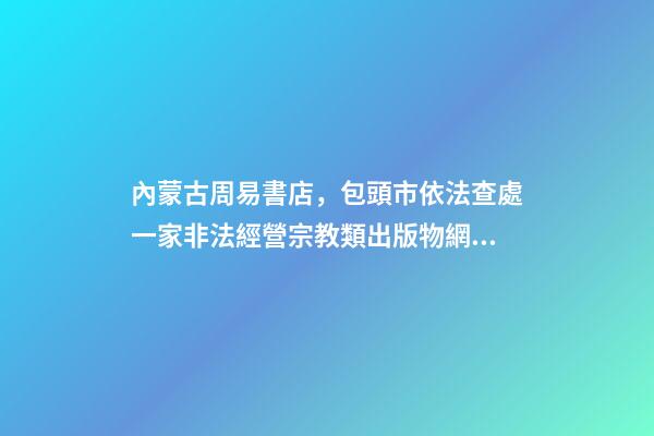 內蒙古周易書店，包頭市依法查處一家非法經營宗教類出版物網站-第1張-觀點-玄機派