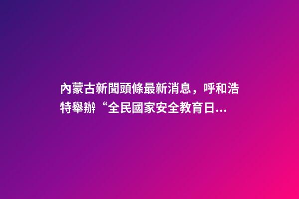 內蒙古新聞頭條最新消息，呼和浩特舉辦“全民國家安全教育日”活動-第1張-觀點-玄機派