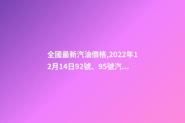 全國最新汽油價格,2022年12月14日92號、95號汽油今日價格表-第1張-觀點-玄機派