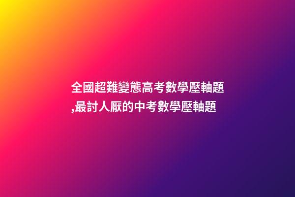 全國超難變態高考數學壓軸題,最討人厭的中考數學壓軸題-第1張-觀點-玄機派
