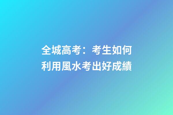 全城高考：考生如何利用風水考出好成績