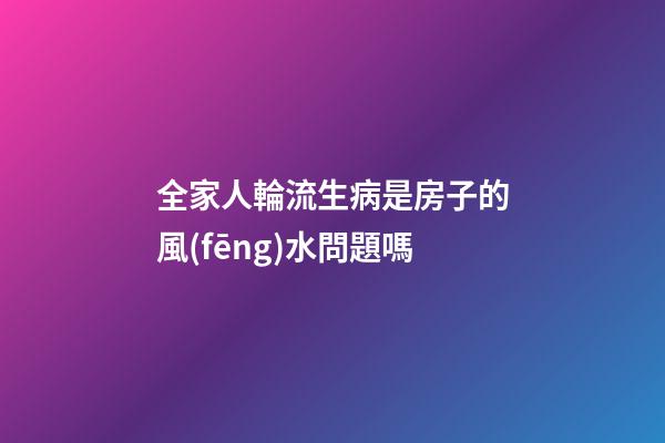 全家人輪流生病是房子的風(fēng)水問題嗎
