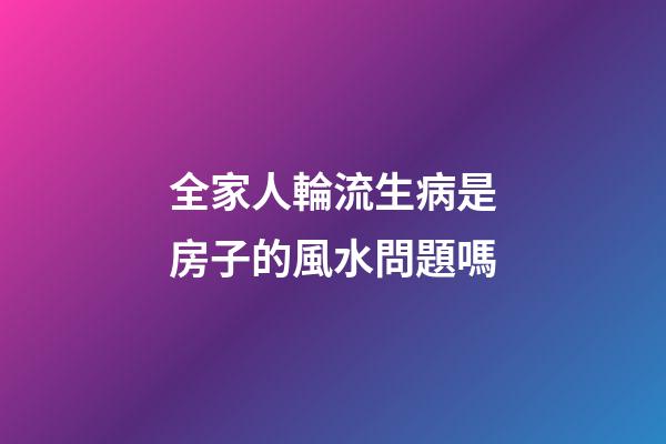 全家人輪流生病是房子的風水問題嗎