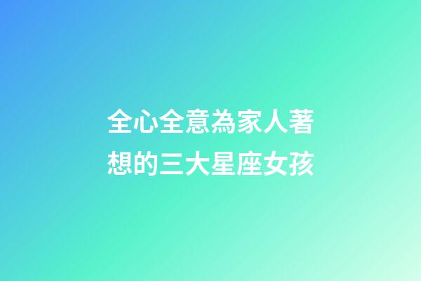 全心全意為家人著想的三大星座女孩-第1張-星座運勢-玄機派