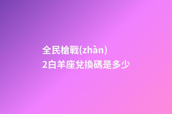 全民槍戰(zhàn)2白羊座兌換碼是多少-第1張-星座運勢-玄機派
