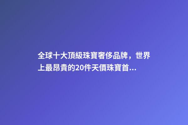 全球十大頂級珠寶奢侈品牌，世界上最昂貴的20件天價珠寶首飾-第1張-觀點-玄機派