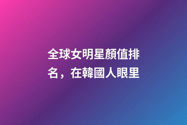 全球女明星顏值排名，在韓國人眼里-第1張-觀點-玄機派