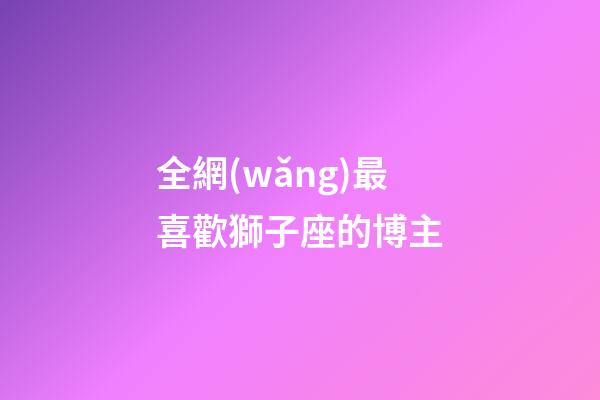 全網(wǎng)最喜歡獅子座的博主-第1張-星座運(yùn)勢(shì)-玄機(jī)派