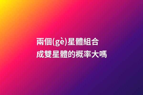 兩個(gè)星體組合成雙星體的概率大嗎-第1張-星座運(yùn)勢-玄機(jī)派