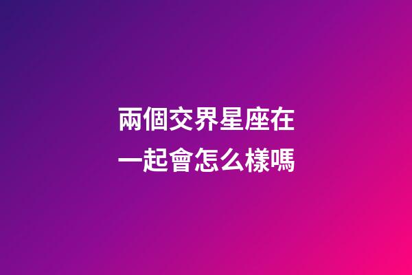兩個交界星座在一起會怎么樣嗎-第1張-星座運勢-玄機派