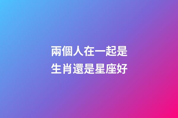 兩個人在一起是生肖還是星座好-第1張-星座運勢-玄機派