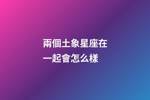 兩個土象星座在一起會怎么樣-第1張-星座運勢-玄機派