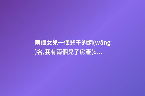 兩個女兒一個兒子的網(wǎng)名,我有兩個兒子房產(chǎn)證寫誰的名字