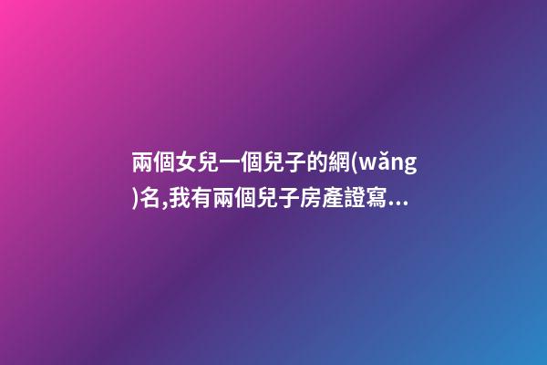 兩個女兒一個兒子的網(wǎng)名,我有兩個兒子房產證寫誰的名字