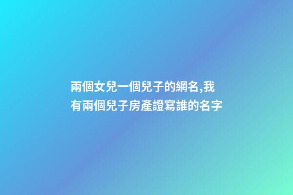兩個女兒一個兒子的網名,我有兩個兒子房產證寫誰的名字
