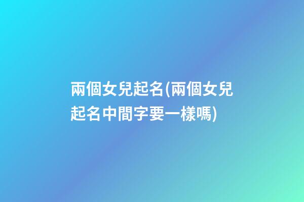 兩個女兒起名(兩個女兒起名中間字要一樣嗎)