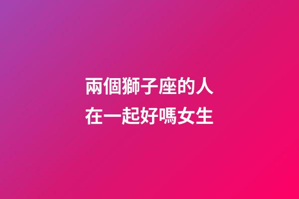 兩個獅子座的人在一起好嗎女生-第1張-星座運(yùn)勢-玄機(jī)派