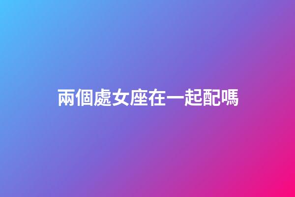 兩個處女座在一起配嗎-第1張-星座運勢-玄機派