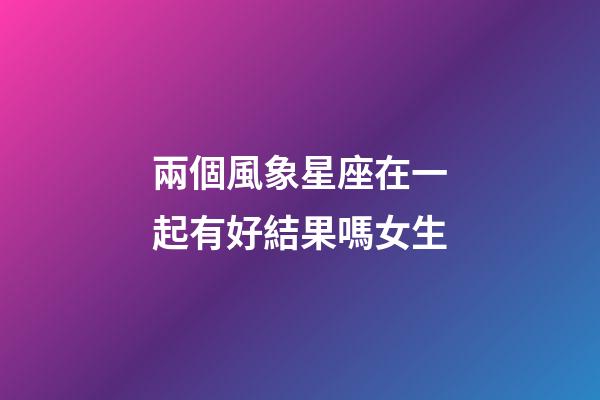 兩個風象星座在一起有好結果嗎女生-第1張-星座運勢-玄機派